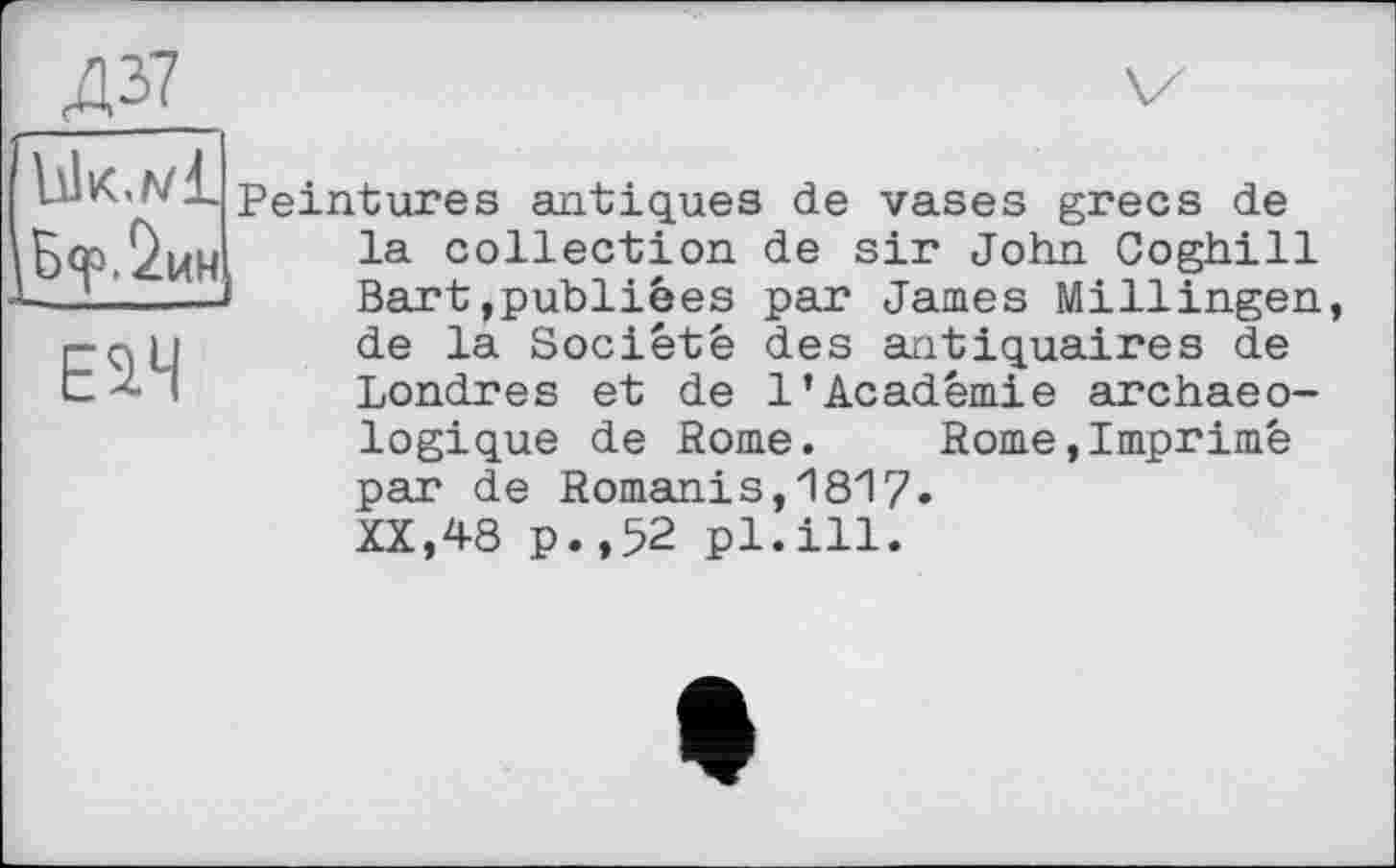 ﻿Д37
Ьік.мі
Б<р.%н
Е^Ч
Peintures antiques de vases grecs de la collection de sir John Coghill Bart,publiées par James Millingen, de la Société des antiquaires de Londres et de 1’Académie archaeo-
logique de Rome. Rome,Imprimé par de Romanis,1817.
XX,48 p.,52 pl.ill.